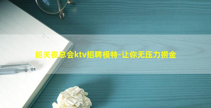 韶关夜总会ktv招聘模特-让你无压力捞金